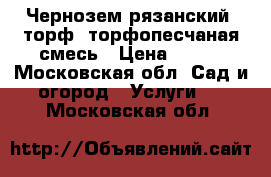 Чернозем рязанский, торф, торфопесчаная смесь › Цена ­ 900 - Московская обл. Сад и огород » Услуги   . Московская обл.